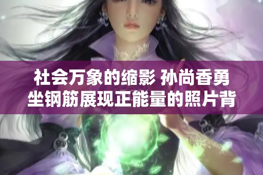 社会万象的缩影 孙尚香勇坐钢筋展现正能量的照片背后故事揭秘