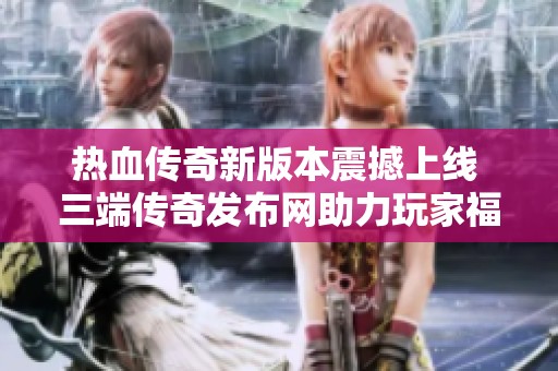热血传奇新版本震撼上线 三端传奇发布网助力玩家福利大放送