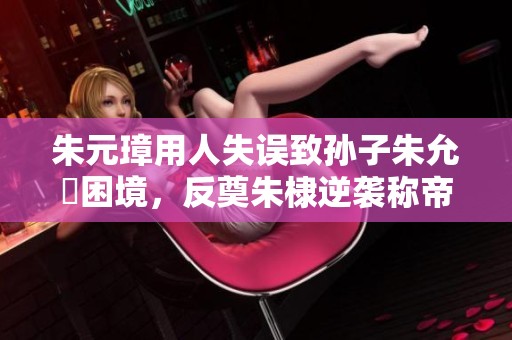 朱元璋用人失误致孙子朱允炆困境，反奠朱棣逆袭称帝的辉煌之路