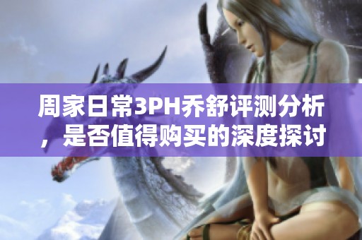 周家日常3PH乔舒评测分析，是否值得购买的深度探讨