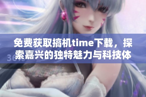 免费获取搞机time下载，探索嘉兴的独特魅力与科技体验