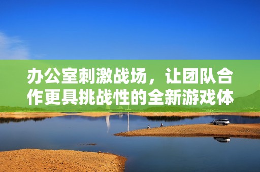 办公室刺激战场，让团队合作更具挑战性的全新游戏体验