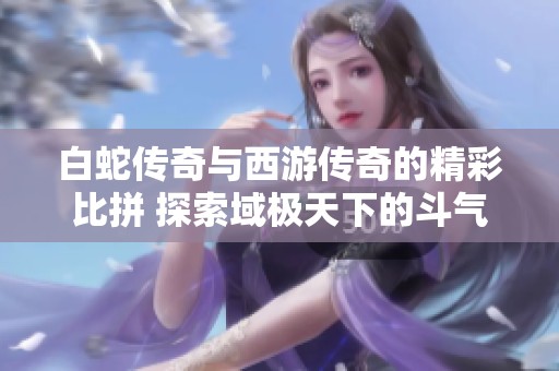 白蛇传奇与西游传奇的精彩比拼 探索域极天下的斗气升级与等级提升之路