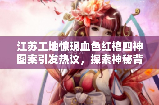 江苏工地惊现血色红棺四神图案引发热议，探索神秘背后的历史与文化故事