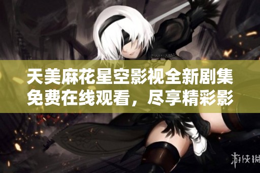 天美麻花星空影视全新剧集免费在线观看，尽享精彩影视盛宴