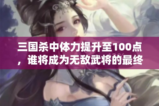 三国杀中体力提升至100点，谁将成为无敌武将的最终王者解析