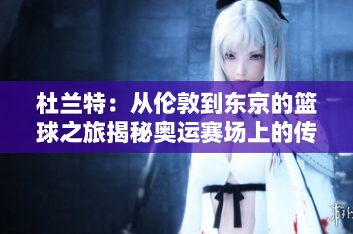 杜兰特：从伦敦到东京的篮球之旅揭秘奥运赛场上的传奇无敌杀器