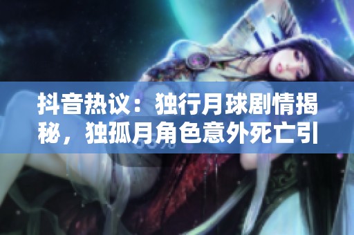 抖音热议：独行月球剧情揭秘，独孤月角色意外死亡引发观众热烈讨论