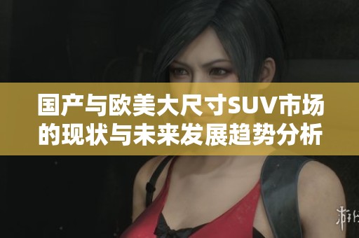 国产与欧美大尺寸SUV市场的现状与未来发展趋势分析