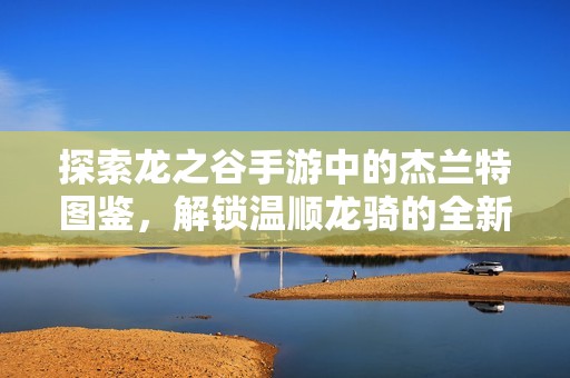 探索龙之谷手游中的杰兰特图鉴，解锁温顺龙骑的全新冒险纪元