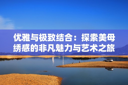 优雅与极致结合：探索美母绣感的非凡魅力与艺术之旅