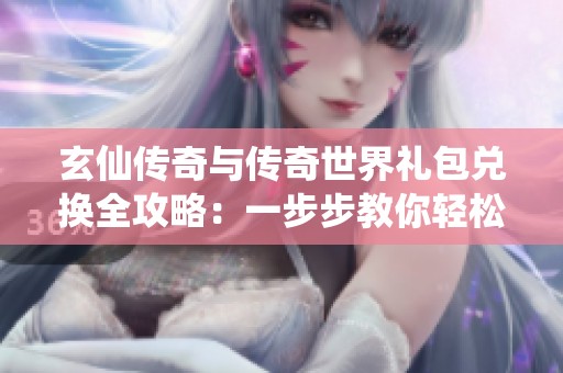 玄仙传奇与传奇世界礼包兑换全攻略：一步步教你轻松获取丰厚奖励
