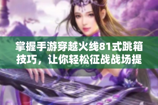 掌握手游穿越火线81式跳箱技巧，让你轻松征战战场提升游戏水平