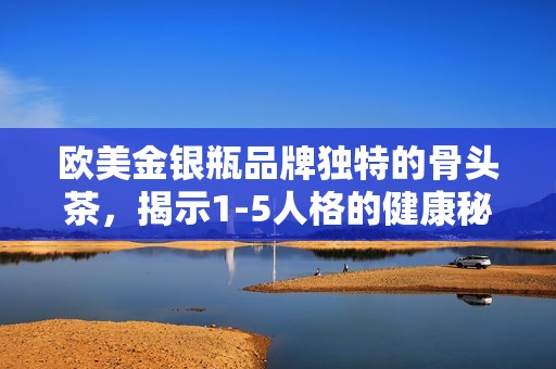 欧美金银瓶品牌独特的骨头茶，揭示1-5人格的健康秘密与魅力