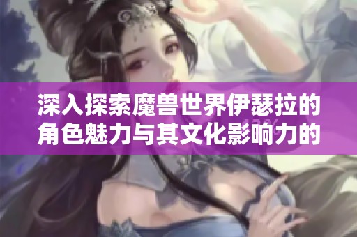 深入探索魔兽世界伊瑟拉的角色魅力与其文化影响力的多重视角分析