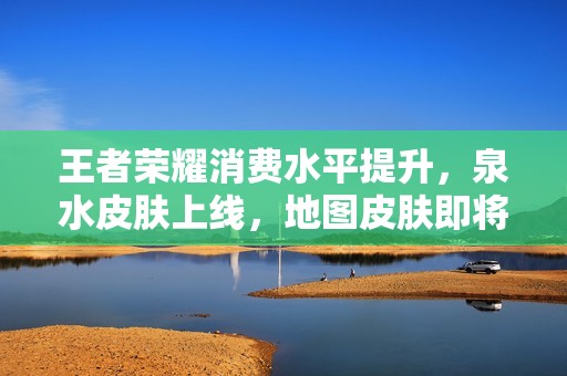 王者荣耀消费水平提升，泉水皮肤上线，地图皮肤即将成为现实的新期待
