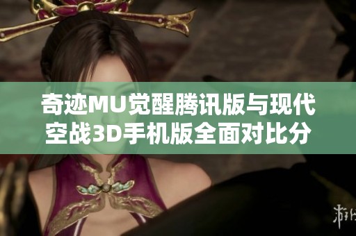 奇迹MU觉醒腾讯版与现代空战3D手机版全面对比分析，谁更具游戏乐趣和挑战性