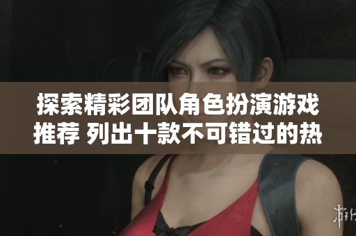 探索精彩团队角色扮演游戏推荐 列出十款不可错过的热门作品与玩法