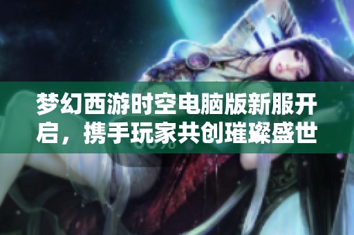 梦幻西游时空电脑版新服开启，携手玩家共创璀璨盛世奇幻旅程