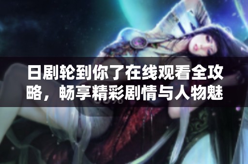 日剧轮到你了在线观看全攻略，畅享精彩剧情与人物魅力