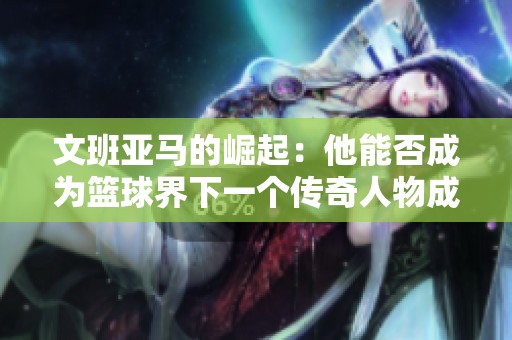 文班亚马的崛起：他能否成为篮球界下一个传奇人物成就辉煌未来