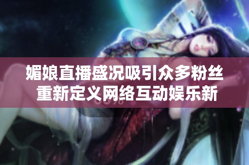媚娘直播盛况吸引众多粉丝 重新定义网络互动娱乐新风潮