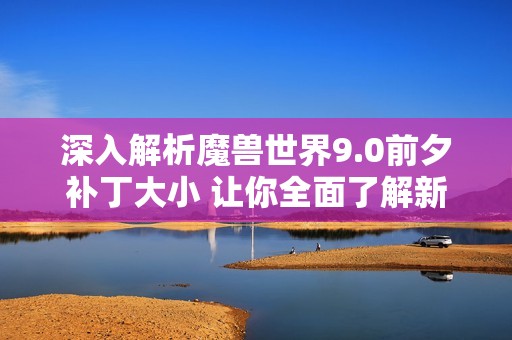 深入解析魔兽世界9.0前夕补丁大小 让你全面了解新版本的更新内容与影响