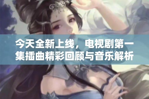 今天全新上线，电视剧第一集插曲精彩回顾与音乐解析
