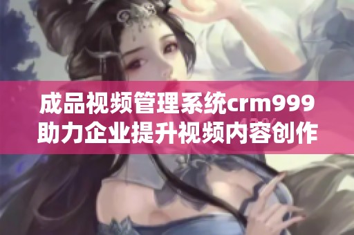 成品视频管理系统crm999助力企业提升视频内容创作效率