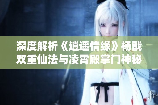 深度解析《逍遥情缘》杨戬双重仙法与凌霄殿掌门神秘力量的背后故事