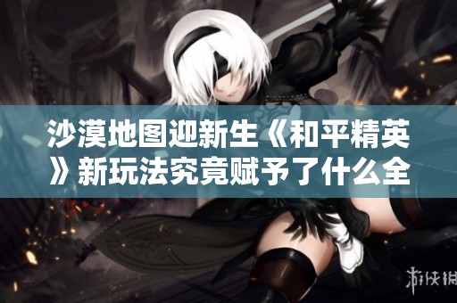 沙漠地图迎新生《和平精英》新玩法究竟赋予了什么全新体验和乐趣