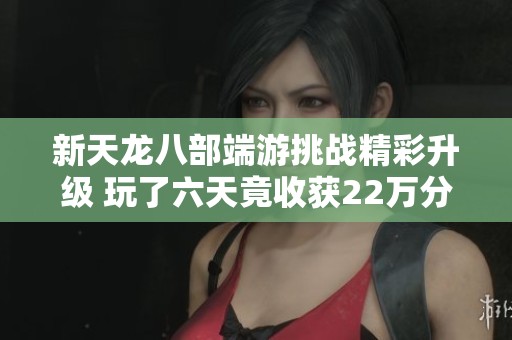 新天龙八部端游挑战精彩升级 玩了六天竟收获22万分成就与无尽乐趣