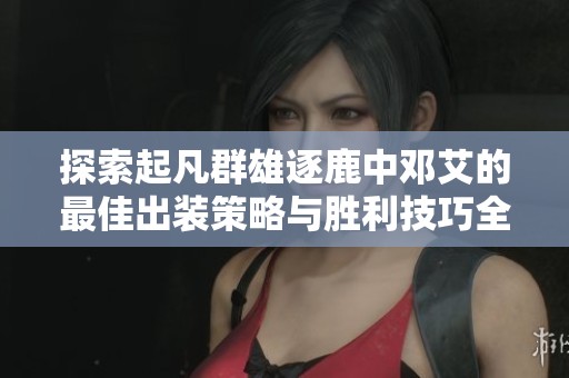探索起凡群雄逐鹿中邓艾的最佳出装策略与胜利技巧全解析