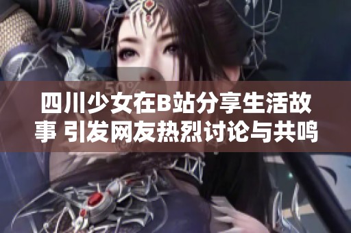 四川少女在B站分享生活故事 引发网友热烈讨论与共鸣