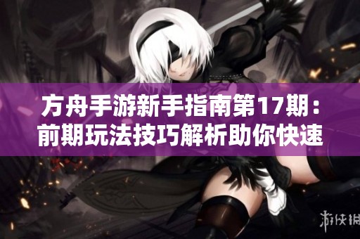 方舟手游新手指南第17期：前期玩法技巧解析助你快速上手游戏