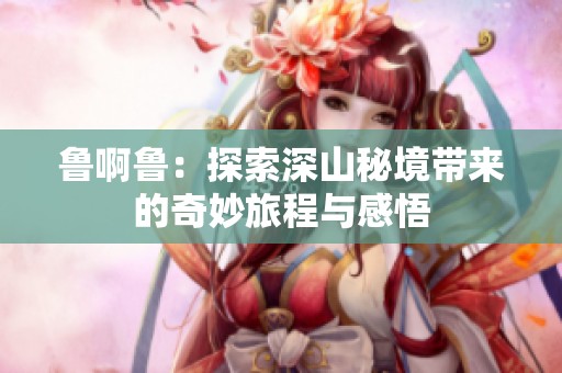 鲁啊鲁：探索深山秘境带来的奇妙旅程与感悟