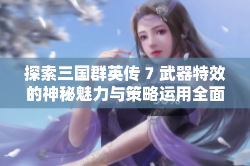探索三国群英传 7 武器特效的神秘魅力与策略运用全面分析