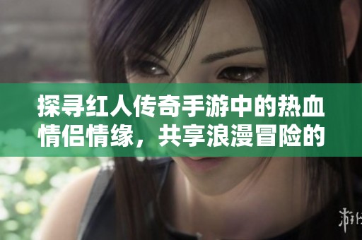 探寻红人传奇手游中的热血情侣情缘，共享浪漫冒险的激情之旅