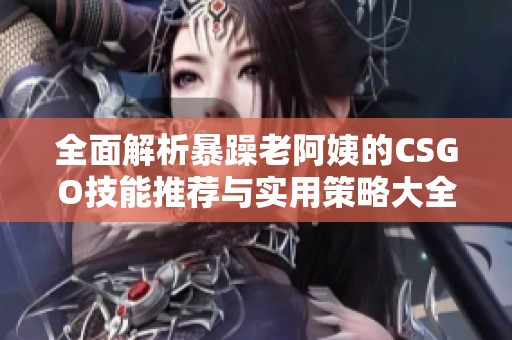 全面解析暴躁老阿姨的CSGO技能推荐与实用策略大全