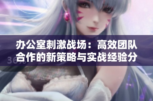 办公室刺激战场：高效团队合作的新策略与实战经验分享