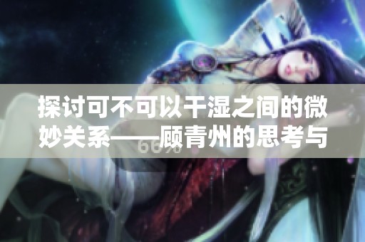 探讨可不可以干湿之间的微妙关系——顾青州的思考与感悟
