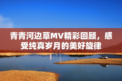 青青河边草MV精彩回顾，感受纯真岁月的美好旋律