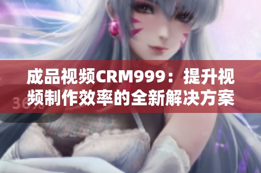 成品视频CRM999：提升视频制作效率的全新解决方案