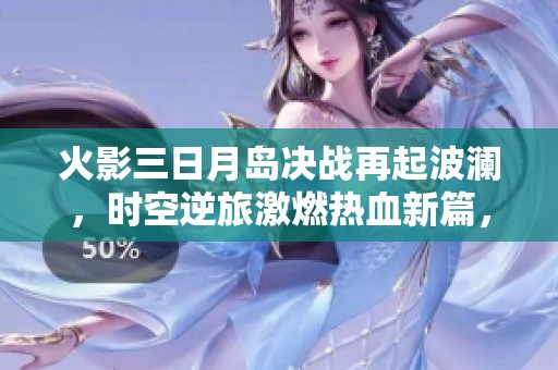火影三日月岛决战再起波澜，时空逆旅激燃热血新篇，命运轮回揭示新反派的诡计