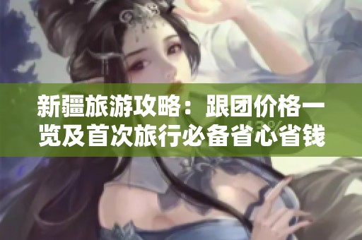 新疆旅游攻略：跟团价格一览及首次旅行必备省心省钱实用指南