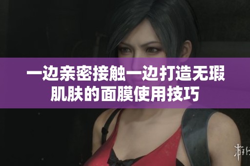 一边亲密接触一边打造无瑕肌肤的面膜使用技巧