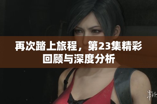 再次踏上旅程，第23集精彩回顾与深度分析