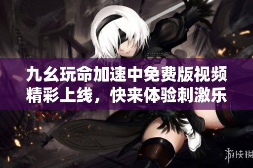 九幺玩命加速中免费版视频精彩上线，快来体验刺激乐趣！