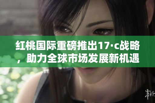 红桃国际重磅推出17·c战略，助力全球市场发展新机遇