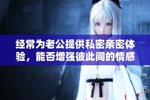 经常为老公提供私密亲密体验，能否增强彼此间的情感连结